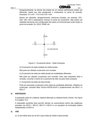 ND-3.1 6-3
Classificação: Público
Excepcionalmente, as alturas dos postes de um mesmo alinhamento podem ser
diferentes, desde que seja assegurado o nivelamento no ponto de conexão.
Exemplos: H1 e H4 = 11m e H2 e H3 =12m.
Devem ser utilizadas, obrigatoriamente, estruturas travadas, por exemplo, CE1,
CE2, CE3, CE4 e separadores verticais no ponto de cruzamento. Não podem ser
utilizadas estruturas com configuração dos cabos na horizontal para evitar torção no
ponto de conexão. Ex: CEJ2, CEM4, etc.
Figura 5 – Cruzamento Aéreo – Rede Compacta
iii) Cruzamento de redes isoladas de média tensão:
Não pode ser utilizado cruzamento com conexão.
iv) Cruzamento de redes de média tensão de modalidades diferentes:
Não pode ser utilizado cruzamento com conexão. Caso seja necessário fazer a
conexão, converter o trecho do cruzamento de rede nua para rede compacta.
v) Cruzamento de redes de baixa tensão
Pode ser executado cruzamento entre redes de modalidade diferentes. Detalhes de
construção, consultar Nota Técnica ED/CE-20-NT e posteriormente nas ND-2.1 e
ND-2.7.
2) DISPOSIÇÃO
A posteação pode ser unilateral, bilateral alternada ou bilateral frente a frente. Ver Figura
6 na página 14-3.
A disposição escolhida deve permitir atender os consumidores dentro das exigências
previstas nas ND-5.1, ND-5.2, ND-5.3 e ND-5.4 e os requisitos de iluminação pública
estabelecidos na ND-3.4.
3) VÃO
a) O vão médio deve ser de 40 m para redes de média e baixa tensão;
H1 H2
H3
H4
H1=H2=H3=H4
 