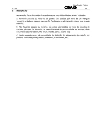 ND-3.1 6-5
Classificação: Público
5) MARCAÇÃO
A marcação física da posição dos postes segue os critérios básicos abaixo indicados:
a) Havendo passeio ou meio-fio, os postes são locados por meio de um triângulo
vermelho pintado no passeio ou meio-fio. Neste caso, o alinhamento é dado pelo próprio
meio-fio;
b) Não havendo passeio ou meio-fio, os postes são locados por meio de piquetes de
madeira, pintados de vermelho na sua extremidade superior e ainda, se possível, deve
ser pintada alguma testemunha (muro, moirão, cerca, árvore, etc);
c) Neste segundo caso, há necessidade de definição do alinhamento do meio-fio por
parte do solicitante (Incorporadora, Prefeitura, Consumidor, etc).
 