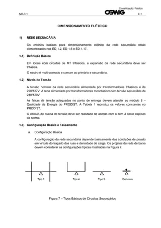 ND-3.1 7-1
Classificação: Público
DIMENSIONAMENTO ELÉTRICO
1) REDE SECUNDÁRIA
Os critérios básicos para dimensionamento elétrico da rede secundária estão
demonstrados nos ED-1.2, ED-1.6 e ED-1.17.
1.1) Definição Básica
Em locais com circuitos de MT trifásicos, a expansão da rede secundária deve ser
trifásica.
O neutro é multi-aterrado e comum ao primário e secundário.
1.2) Níveis de Tensão
A tensão nominal da rede secundária alimentada por transformadores trifásicos é de
220/127V. A rede alimentada por transformadores monofásicos tem tensão secundária de
240/120V.
As faixas de tensão adequadas no ponto de entrega devem atender ao módulo 8 –
Qualidade de Energia do PRODIST. A Tabela 1 reproduz os valores constantes no
PRODIST.
O cálculo de queda de tensão deve ser realizado de acordo com o item 3 deste capítulo
da norma.
1.3) Configuração Básica e Faseamento
a. Configuração Básica
A configuração da rede secundária depende basicamente das condições de projeto
em virtude do traçado das ruas e densidade de carga. Os projetos da rede de baixa
devem considerar as configurações típicas mostradas na Figura 7.
Figura 7 – Tipos Básicos de Circuitos Secundários
 