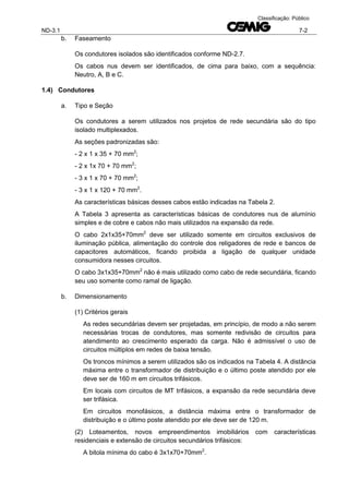 ND-3.1 7-2
Classificação: Público
b. Faseamento
Os condutores isolados são identificados conforme ND-2.7.
Os cabos nus devem ser identificados, de cima para baixo, com a sequência:
Neutro, A, B e C.
1.4) Condutores
a. Tipo e Seção
Os condutores a serem utilizados nos projetos de rede secundária são do tipo
isolado multiplexados.
As seções padronizadas são:
- 2 x 1 x 35 + 70 mm2
;
- 2 x 1x 70 + 70 mm2
;
- 3 x 1 x 70 + 70 mm2
;
- 3 x 1 x 120 + 70 mm2
.
As características básicas desses cabos estão indicadas na Tabela 2.
A Tabela 3 apresenta as características básicas de condutores nus de alumínio
simples e de cobre e cabos não mais utilizados na expansão da rede.
O cabo 2x1x35+70mm2
deve ser utilizado somente em circuitos exclusivos de
iluminação pública, alimentação do controle dos religadores de rede e bancos de
capacitores automáticos, ficando proibida a ligação de qualquer unidade
consumidora nesses circuitos.
O cabo 3x1x35+70mm2
não é mais utilizado como cabo de rede secundária, ficando
seu uso somente como ramal de ligação.
b. Dimensionamento
(1) Critérios gerais
As redes secundárias devem ser projetadas, em princípio, de modo a não serem
necessárias trocas de condutores, mas somente redivisão de circuitos para
atendimento ao crescimento esperado da carga. Não é admissível o uso de
circuitos múltiplos em redes de baixa tensão.
Os troncos mínimos a serem utilizados são os indicados na Tabela 4. A distância
máxima entre o transformador de distribuição e o último poste atendido por ele
deve ser de 160 m em circuitos trifásicos.
Em locais com circuitos de MT trifásicos, a expansão da rede secundária deve
ser trifásica.
Em circuitos monofásicos, a distância máxima entre o transformador de
distribuição e o último poste atendido por ele deve ser de 120 m.
(2) Loteamentos, novos empreendimentos imobiliários com características
residenciais e extensão de circuitos secundários trifásicos:
A bitola mínima do cabo é 3x1x70+70mm2
.
 