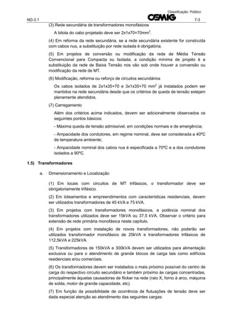 ND-3.1 7-3
Classificação: Público
(3) Rede secundária de transformadores monofásicos
A bitola do cabo projetado deve ser 2x1x70+70mm2
.
(4) Em reforma da rede secundária, se a rede secundária existente for construída
com cabos nus, a substituição por rede isolada é obrigatória.
(5) Em projetos de conversão ou modificação da rede de Média Tensão
Convencional para Compacta ou Isolada, a condição mínima de projeto é a
substituição da rede de Baixa Tensão nos vão sob onde houver a conversão ou
modificação da rede de MT.
(6) Modificação, reforma ou reforço de circuitos secundários
Os cabos isolados de 2x1x35+70 e 3x1x35+70 mm2
já instalados podem ser
mantidos na rede secundária desde que os critérios de queda de tensão estejam
plenamente atendidos.
(7) Carregamento
Além dos critérios acima indicados, devem ser adicionalmente observados os
seguintes pontos básicos:
- Máxima queda de tensão admissível, em condições normais e de emergência;
- Ampacidade dos condutores, em regime nominal, deve ser considerada a 40ºC
de temperatura ambiente;
- Ampacidade nominal dos cabos nus é especificada a 70ºC e a dos condutores
isolados a 90ºC.
1.5) Transformadores
a. Dimensionamento e Localização
(1) Em locais com circuitos de MT trifásicos, o transformador deve ser
obrigatoriamente trifásico.
(2) Em loteamentos e empreendimentos com características residenciais, devem
ser utilizados transformadores de 45 kVA e 75 kVA.
(3) Em projetos com transformadores monofásicos, a potência nominal dos
transformadores utilizados deve ser 15kVA ou 37,5 kVA. Observar o critério para
extensão de rede primária monofásica neste capítulo.
(4) Em projetos com instalação de novos transformadores, não poderão ser
utilizados transformador monofásico de 25kVA e transformadores trifásicos de
112,5kVA e 225kVA.
(5) Transformadores de 150kVA e 300kVA devem ser utilizados para alimentação
exclusiva ou para o atendimento de grande blocos de carga tais como edifícios
residenciais e/ou comerciais.
(6) Os transformadores devem ser instalados o mais próximo possível do centro de
carga do respectivo circuito secundário e também próximo às cargas concentradas,
principalmente àquelas causadoras de flicker na rede (raio X, forno à arco, máquina
de solda, motor de grande capacidade, etc).
(7) Em função da possibilidade de ocorrência de flutuações de tensão deve ser
dada especial atenção ao atendimento das seguintes cargas:
 