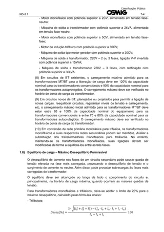 ND-3.1 7-4
Classificação: Público
- Motor monofásico com potência superior a 2CV, alimentado em tensão fase-
neutro;
- Máquina de solda a transformador com potência superior a 2kVA, alimentada
em tensão fase-neutro;
- Motor monofásico com potência superior a 5CV, alimentado em tensão fase-
fase;
- Motor de indução trifásico com potência superior a 30CV;
- Máquina de solda tipo motor-gerador com potência superior a 30CV;
- Máquina de solda a transformador, 220V – 2 ou 3 fases, ligação V-V invertida
com potência superior a 15kVA;
- Máquina de solda a transformador 220V – 3 fases, com retificação com
potência superior a 30kVA.
(8) Em circuitos de BT existentes, o carregamento máximo admitido para os
transformadores MT/BT para a liberação de carga deve ser 120% da capacidade
nominal para os transformadores convencionais e 90% da capacidade nominal para
os transformadores autoprotegidos. O carregamento máximo deve ser verificado no
horário de ponta de carga do transformador.
(9) Em circuitos novos de BT, planejados ou projetados para permitir a ligação de
novas cargas, reequilibrar circuitos, regularizar níveis de tensão e carregamento,
etc, o carregamento máximo inicial admitido para os transformadores MT/BT deve
estar entre 80 e 100% da capacidade nominal do equipamento para os
transformadores convencionais e entre 70 e 80% da capacidade nominal para os
transformadores autoprotegidos. O carregamento máximo deve ser verificado no
horário de ponta de carga do transformador.
(10) Em conversão de rede primária monofásica para trifásica, os transformadores
monofásicos e suas respectivas redes secundárias podem ser mantidos. Avaliar a
substituição dos transformadores monofásicos para trifásicos. No entanto,
mantendo-se os transformadores monofásicos, suas ligações devem ser
modificadas de forma a equilibrá-los entre as três fases.
1.6) Equilíbrio de carga – Máximo Desequilíbrio Permissível
O desequilíbrio de corrente nas fases de um circuito secundário pode causar queda de
tensão elevada na fase mais carregada, provocando o desequilíbrio de tensão e o
surgimento de corrente no neutro. Além disso, pode provocar sobrecargas às fases mais
carregadas do transformador.
O equilíbrio deve ser alcançado ao longo de todo o comprimento do circuito e,
principalmente, no horário de carga máxima, quando ocorrem as maiores quedas de
tensão.
Para transformadores monofásicos e trifásicos, deve-se adotar o limite de 20% para o
máximo desequilíbrio, calculado pelas fórmulas abaixo:
- Trifásicos:
( )
√( ) ( )
 