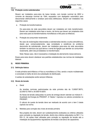 ND-3.1 7-6
Classificação: Público
1.8) Proteção contra sobretensões
Devem ser instalados para-raios de baixa tensão, com tensão nominal de 280V e
corrente de descarga nominal de 10kA, equipados com desligador automático para
desconectar eletricamente e sinalizar para-raios defeituosos. Devem ser instalados nos
seguintes casos:
a. Proteção de transformadores
Os para-raios de rede secundária devem ser instalados em todo transformador.
Devem ser instalados entre fase e neutro, de forma que devem ser projetados dois
para-raios para os transformadores monofásicos e três para os trifásicos.
b. Proteção de consumidor reclamante:
No caso de reclamações relacionadas a sobretensões devido a surtos atmosféricos,
desde que, comprovadamente, seja constatada a existência do problema
decorrente de sobretensão, devem ser instalados para-raios de rede secundária
também na estrutura da qual deriva o ramal de ligação que atender ao consumidor
reclamante, além dos já instalados no transformador.
Nota: Nesse caso, não é necessária a instalação de aterramento nessa estrutura.
Esses para-raios devem obedecer aos padrões estabelecidos nas normas de instalações
básicas.
2) REDE PRIMÁRIA
2.1) Definição básica
A rede primária será trifásica a 4 fios ou monofásica a 2 fios, sendo o neutro multiaterrado
e conectado à malha de terra da subestação de distribuição.
A saídas de subestações serão sempre trifásicas.
2.2) Níveis de tensão
a. Geral
As tensões nominais padronizadas da rede primária são de 13.800/7.967V,
22.000/12.700V e 34.500/19.920V.
As faixas de tensão adequadas no ponto de entrega devem atender ao módulo 8 –
Qualidade de Energia do PRODIST. A Tabela 1 reproduz os valores constantes no
PRODIST.
O cálculo de queda de tensão deve ser realizado de acordo com o item 3 deste
capítulo da norma.
b. Medidas para correção dos níveis de tensão primária
Nos projetos de rede, devem ser cuidadosamente analisados os critérios utilizados
para correção ou regulação da tensão, dentro dos critérios estipulados na ND-1.1 e
ED-1.2. As ações mais utilizadas para correção ou regulação de tensão são a
instalação de equipamentos reguladores de tensão e de banco de capacitores.
 
