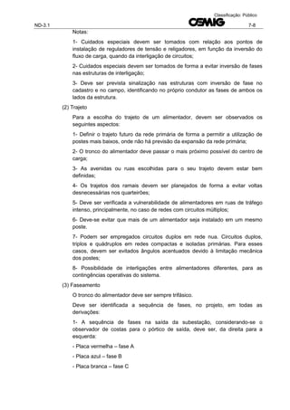 ND-3.1 7-8
Classificação: Público
Notas:
1- Cuidados especiais devem ser tomados com relação aos pontos de
instalação de reguladores de tensão e religadores, em função da inversão do
fluxo de carga, quando da interligação de circuitos;
2- Cuidados especiais devem ser tomados de forma a evitar inversão de fases
nas estruturas de interligação;
3- Deve ser prevista sinalização nas estruturas com inversão de fase no
cadastro e no campo, identificando no próprio condutor as fases de ambos os
lados da estrutura.
(2) Trajeto
Para a escolha do trajeto de um alimentador, devem ser observados os
seguintes aspectos:
1- Definir o trajeto futuro da rede primária de forma a permitir a utilização de
postes mais baixos, onde não há previsão da expansão da rede primária;
2- O tronco do alimentador deve passar o mais próximo possível do centro de
carga;
3- As avenidas ou ruas escolhidas para o seu trajeto devem estar bem
definidas;
4- Os trajetos dos ramais devem ser planejados de forma a evitar voltas
desnecessárias nos quarteirões;
5- Deve ser verificada a vulnerabilidade de alimentadores em ruas de tráfego
intenso, principalmente, no caso de redes com circuitos múltiplos;
6- Deve-se evitar que mais de um alimentador seja instalado em um mesmo
poste.
7- Podem ser empregados circuitos duplos em rede nua. Circuitos duplos,
triplos e quádruplos em redes compactas e isoladas primárias. Para esses
casos, devem ser evitados ângulos acentuados devido à limitação mecânica
dos postes;
8- Possibilidade de interligações entre alimentadores diferentes, para as
contingências operativas do sistema.
(3) Faseamento
O tronco do alimentador deve ser sempre trifásico.
Deve ser identificada a sequência de fases, no projeto, em todas as
derivações:
1- A sequência de fases na saída da subestação, considerando-se o
observador de costas para o pórtico de saída, deve ser, da direita para a
esquerda:
- Placa vermelha – fase A
- Placa azul – fase B
- Placa branca – fase C
 