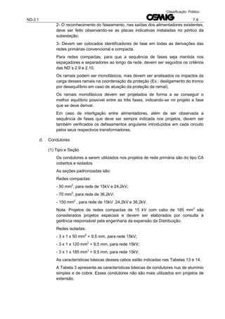 ND-3.1 7-9
Classificação: Público
2- O reconhecimento do faseamento, nas saídas dos alimentadores existentes,
deve ser feito observando-se as placas indicativas instaladas no pórtico da
subestação;
3- Devem ser colocados identificadores de fase em todas as derivações das
redes primárias convencional e compacta.
Para redes compactas, para que a sequência de fases seja mantida nos
espaçadores e separadores ao longo da rede, devem ser seguidos os critérios
das ND´s 2.9 e 2.10.
Os ramais podem ser monofásicos, mas devem ser analisados os impactos da
carga desses ramais na coordenação da proteção (Ex.: desligamento do tronco
por desequilíbrio em caso de atuação da proteção de ramal).
Os ramais monofásicos devem ser projetados de forma a se conseguir o
melhor equilíbrio possível entre as três fases, indicando-se no projeto a fase
que se deve derivar.
Em caso de interligação entre alimentadores, além de ser observada a
sequência de fases que deve ser sempre indicada nos projetos, devem ser
também verificados os defasamentos angulares introduzidos em cada circuito
pelos seus respectivos transformadores.
d. Condutores
(1) Tipo e Seção
Os condutores a serem utilizados nos projetos de rede primária são do tipo CA
cobertos e isolados.
As seções padronizadas são:
Redes compactas:
- 50 mm2
, para rede de 15kV e 24,2kV;
- 70 mm2
, para rede de 36,2kV;
- 150 mm2
, para rede de 15kV ,24,2kV e 36,2kV.
Nota: Projetos de redes compactas de 15 kV com cabo de 185 mm2
são
considerados projetos especiais e devem ser elaborados por consulta à
gerência responsável pela engenharia da expansão da Distribuição.
Redes isoladas:
- 3 x 1 x 50 mm2
+ 9,5 mm, para rede 15kV;
- 3 x 1 x 120 mm2
+ 9,5 mm, para rede 15kV;
- 3 x 1 x 185 mm2
+ 9,5 mm, para rede 15kV.
As características básicas desses cabos estão indicadas nas Tabelas 13 e 14.
A Tabela 3 apresenta as características básicas de condutores nus de alumínio
simples e de cobre. Esses condutores não são mais utilizados em projetos de
extensão.
 
