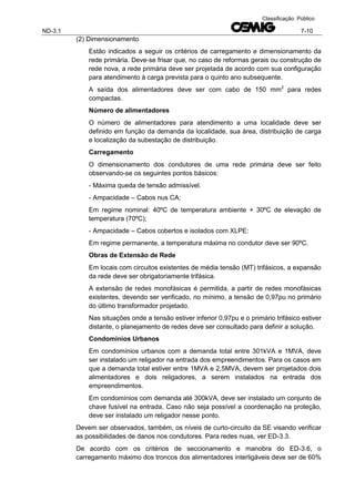 ND-3.1 7-10
Classificação: Público
(2) Dimensionamento
Estão indicados a seguir os critérios de carregamento e dimensionamento da
rede primária. Deve-se frisar que, no caso de reformas gerais ou construção de
rede nova, a rede primária deve ser projetada de acordo com sua configuração
para atendimento à carga prevista para o quinto ano subsequente.
A saída dos alimentadores deve ser com cabo de 150 mm2
para redes
compactas.
Número de alimentadores
O número de alimentadores para atendimento a uma localidade deve ser
definido em função da demanda da localidade, sua área, distribuição de carga
e localização da subestação de distribuição.
Carregamento
O dimensionamento dos condutores de uma rede primária deve ser feito
observando-se os seguintes pontos básicos:
- Máxima queda de tensão admissível.
- Ampacidade – Cabos nus CA:
Em regime nominal: 40ºC de temperatura ambiente + 30ºC de elevação de
temperatura (70ºC);
- Ampacidade – Cabos cobertos e isolados com XLPE:
Em regime permanente, a temperatura máxima no condutor deve ser 90ºC.
Obras de Extensão de Rede
Em locais com circuitos existentes de média tensão (MT) trifásicos, a expansão
da rede deve ser obrigatoriamente trifásica.
A extensão de redes monofásicas é permitida, a partir de redes monofásicas
existentes, devendo ser verificado, no mínimo, a tensão de 0,97pu no primário
do último transformador projetado.
Nas situações onde a tensão estiver inferior 0,97pu e o primário trifásico estiver
distante, o planejamento de redes deve ser consultado para definir a solução.
Condomínios Urbanos
Em condomínios urbanos com a demanda total entre 301kVA e 1MVA, deve
ser instalado um religador na entrada dos empreendimentos. Para os casos em
que a demanda total estiver entre 1MVA e 2,5MVA, devem ser projetados dois
alimentadores e dois religadores, a serem instalados na entrada dos
empreendimentos.
Em condomínios com demanda até 300kVA, deve ser instalado um conjunto de
chave fusível na entrada. Caso não seja possível a coordenação na proteção,
deve ser instalado um religador nesse ponto.
Devem ser observados, também, os níveis de curto-circuito da SE visando verificar
as possibilidades de danos nos condutores. Para redes nuas, ver ED-3.3.
De acordo com os critérios de seccionamento e manobra do ED-3.6, o
carregamento máximo dos troncos dos alimentadores interligáveis deve ser de 60%
 