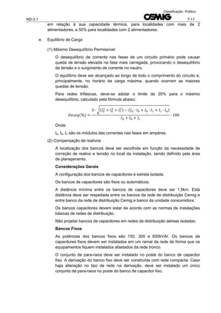 ND-3.1 7-11
Classificação: Público
em relação à sua capacidade térmica, para localidades com mais de 2
alimentadores, e 50% para localidades com 2 alimentadores.
e. Equilíbrio de Carga
(1) Máximo Desequilíbrio Permissível
O desequilíbrio de corrente nas fases de um circuito primário pode causar
queda de tensão elevada na fase mais carregada, provocando o desequilíbrio
de tensão e o surgimento de corrente no neutro.
O equilíbrio deve ser alcançado ao longo de todo o comprimento do circuito e,
principalmente, no horário de carga máxima, quando ocorrem as maiores
quedas de tensão.
Para redes trifásicas, deve-se adotar o limite de 20% para o máximo
desequilíbrio, calculado pela fórmula abaixo:
( )
√( ) ( )
Onde:
Ia, Ib, Ic são os módulos das correntes nas fases em ampères.
(2) Compensação de reativos
A localização dos bancos deve ser escolhida em função da necessidade de
correção de reativo e tensão no local da instalação, sendo definido pela área
de planejamento.
Considerações Gerais
A configuração dos bancos de capacitores é estrela isolada.
Os bancos de capacitores são fixos ou automáticos.
A distância mínima entre os bancos de capacitores deve ser 1,5km. Esta
distância deve ser respeitada entre os bancos da rede de distribuição Cemig e
entre banco da rede de distribuição Cemig e banco da unidade consumidora.
Os bancos capacitores devem estar de acordo com as normas de instalações
básicas de redes de distribuição.
Não projetar bancos de capacitores em redes de distribuição aéreas isoladas.
Bancos Fixos
As potências dos bancos fixos são 150, 300 e 600kVAr. Os bancos de
capacitores fixos devem ser instalados em um ramal da rede de forma que os
equipamentos fiquem instalados afastados da rede tronco.
O conjunto de para-raios deve ser instalado no poste do banco de capacitor
fixo. A derivação do banco fixo deve ser construída com rede compacta. Caso
haja alteração no tipo de rede na derivação, deve ser instalado um único
conjunto de para-raios no poste do banco de capacitor fixo.
 