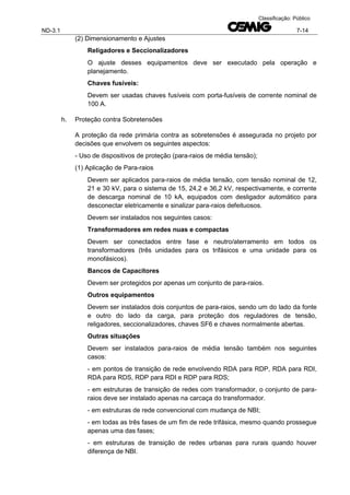 ND-3.1 7-14
Classificação: Público
(2) Dimensionamento e Ajustes
Religadores e Seccionalizadores
O ajuste desses equipamentos deve ser executado pela operação e
planejamento.
Chaves fusíveis:
Devem ser usadas chaves fusíveis com porta-fusíveis de corrente nominal de
100 A.
h. Proteção contra Sobretensões
A proteção da rede primária contra as sobretensões é assegurada no projeto por
decisões que envolvem os seguintes aspectos:
- Uso de dispositivos de proteção (para-raios de média tensão);
(1) Aplicação de Para-raios
Devem ser aplicados para-raios de média tensão, com tensão nominal de 12,
21 e 30 kV, para o sistema de 15, 24,2 e 36,2 kV, respectivamente, e corrente
de descarga nominal de 10 kA, equipados com desligador automático para
desconectar eletricamente e sinalizar para-raios defeituosos.
Devem ser instalados nos seguintes casos:
Transformadores em redes nuas e compactas
Devem ser conectados entre fase e neutro/aterramento em todos os
transformadores (três unidades para os trifásicos e uma unidade para os
monofásicos).
Bancos de Capacitores
Devem ser protegidos por apenas um conjunto de para-raios.
Outros equipamentos
Devem ser instalados dois conjuntos de para-raios, sendo um do lado da fonte
e outro do lado da carga, para proteção dos reguladores de tensão,
religadores, seccionalizadores, chaves SF6 e chaves normalmente abertas.
Outras situações
Devem ser instalados para-raios de média tensão também nos seguintes
casos:
- em pontos de transição de rede envolvendo RDA para RDP, RDA para RDI,
RDA para RDS, RDP para RDI e RDP para RDS;
- em estruturas de transição de redes com transformador, o conjunto de para-
raios deve ser instalado apenas na carcaça do transformador.
- em estruturas de rede convencional com mudança de NBI;
- em todas as três fases de um fim de rede trifásica, mesmo quando prossegue
apenas uma das fases;
- em estruturas de transição de redes urbanas para rurais quando houver
diferença de NBI.
 