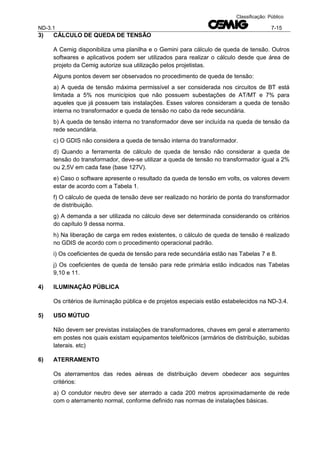ND-3.1 7-15
Classificação: Público
3) CÁLCULO DE QUEDA DE TENSÃO
A Cemig disponibiliza uma planilha e o Gemini para cálculo de queda de tensão. Outros
softwares e aplicativos podem ser utilizados para realizar o cálculo desde que área de
projeto da Cemig autorize sua utilização pelos projetistas.
Alguns pontos devem ser observados no procedimento de queda de tensão:
a) A queda de tensão máxima permissível a ser considerada nos circuitos de BT está
limitada a 5% nos municípios que não possuem subestações de AT/MT e 7% para
aqueles que já possuem tais instalações. Esses valores consideram a queda de tensão
interna no transformador e queda de tensão no cabo da rede secundária.
b) A queda de tensão interna no transformador deve ser incluída na queda de tensão da
rede secundária.
c) O GDIS não considera a queda de tensão interna do transformador.
d) Quando a ferramenta de cálculo de queda de tensão não considerar a queda de
tensão do transformador, deve-se utilizar a queda de tensão no transformador igual a 2%
ou 2,5V em cada fase (base 127V).
e) Caso o software apresente o resultado da queda de tensão em volts, os valores devem
estar de acordo com a Tabela 1.
f) O cálculo de queda de tensão deve ser realizado no horário de ponta do transformador
de distribuição.
g) A demanda a ser utilizada no cálculo deve ser determinada considerando os critérios
do capítulo 9 dessa norma.
h) Na liberação de carga em redes existentes, o cálculo de queda de tensão é realizado
no GDIS de acordo com o procedimento operacional padrão.
i) Os coeficientes de queda de tensão para rede secundária estão nas Tabelas 7 e 8.
j) Os coeficientes de queda de tensão para rede primária estão indicados nas Tabelas
9,10 e 11.
4) ILUMINAÇÃO PÚBLICA
Os critérios de iluminação pública e de projetos especiais estão estabelecidos na ND-3.4.
5) USO MÚTUO
Não devem ser previstas instalações de transformadores, chaves em geral e aterramento
em postes nos quais existam equipamentos telefônicos (armários de distribuição, subidas
laterais. etc)
6) ATERRAMENTO
Os aterramentos das redes aéreas de distribuição devem obedecer aos seguintes
critérios:
a) O condutor neutro deve ser aterrado a cada 200 metros aproximadamente de rede
com o aterramento normal, conforme definido nas normas de instalações básicas.
 