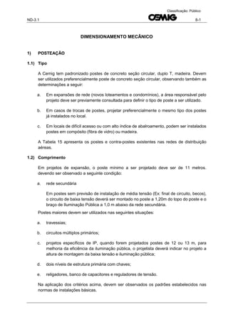 ND-3.1 8-1
Classificação: Público
DIMENSIONAMENTO MECÂNICO
1) POSTEAÇÃO
1.1) Tipo
A Cemig tem padronizado postes de concreto seção circular, duplo T, madeira. Devem
ser utilizados preferencialmente poste de concreto seção circular, observando também as
determinações a seguir:
a. Em expansões de rede (novos loteamentos e condomínios), a área responsável pelo
projeto deve ser previamente consultada para definir o tipo de poste a ser utilizado.
b. Em casos de trocas de postes, projetar preferencialmente o mesmo tipo dos postes
já instalados no local.
c. Em locais de difícil acesso ou com alto índice de abalroamento, podem ser instalados
postes em compósito (fibra de vidro) ou madeira.
A Tabela 15 apresenta os postes e contra-postes existentes nas redes de distribuição
aéreas.
1.2) Comprimento
Em projetos de expansão, o poste mínimo a ser projetado deve ser de 11 metros.
devendo ser observado a seguinte condição:
a. rede secundária
Em postes sem previsão de instalação de média tensão (Ex: final de circuito, becos),
o circuito de baixa tensão deverá ser montado no poste a 1,20m do topo do poste e o
braço de Iluminação Pública a 1,0 m abaixo da rede secundária.
Postes maiores devem ser utilizados nas seguintes situações:
a. travessias;
b. circuitos múltiplos primários;
c. projetos específicos de IP, quando forem projetados postes de 12 ou 13 m, para
melhoria da eficiência da iluminação pública, o projetista deverá indicar no projeto a
altura de montagem da baixa tensão e iluminação pública;
d. dois níveis de estrutura primária com chaves;
e. religadores, banco de capacitores e reguladores de tensão.
Na aplicação dos critérios acima, devem ser observados os padrões estabelecidos nas
normas de instalações básicas.
 