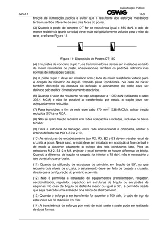 ND-3.1 8-3
Classificação: Público
braços de iluminação pública e evitar que a resultante dos esforços mecânicos
tenham sentido diferente do eixo das faces do poste.
(3) Quando o poste de concreto DT for de resistência igual a 150 daN, o lado de
menor resistência (parte cavada) deve estar obrigatoriamente voltado para o eixo da
rede, conforme Figura 11.
Figura 11- Disposição de Postes DT-150
(4) Em postes de concreto duplo T, os transformadores devem ser instalados no lado
de maior resistência do poste, observando-se também os padrões definidos nas
normas de instalações básicas.
(5) O poste duplo T deve ser instalado com o lado de maior resistência voltado para
a direção da bissetriz do ângulo formado pelos condutores. No caso de haver
também derivação na estrutura de deflexão, o alinhamento do poste deve ser
definido pelo melhor dimensionamento mecânico.
(6) Quando o valor da resultante no topo ultrapassar a 1.000 daN (utilizando o cabo
336,4 MCM) e não for possível a transferência por estais, a tração deve ser
adequadamente reduzida.
(7) Para transições e fim de rede com cabo 170 mm2
(336,4MCM), aplicar tração
reduzida (70%) na RDA.
(8) Não se aplica tração reduzida em redes compactas e isoladas, inclusive de baixa
tensão.
(9) Para a estrutura de transição entre rede convencional e compacta, utilizar o
critério definido nas ND´s-2.9 e 2.10.
(10) As estruturas de encabeçamento tipo M2, M3, B2 e B3 devem receber estai de
cruzeta a poste. Neste caso, o estai deve ser instalado em oposição à fase central e
de modo a absorver totalmente o esforço dos três condutores fase. Para as
estruturas M3-2, B3-2 e M4, projetar o estai somente se houver diferença de bitola.
Quando a diferença de tração na cruzeta for inferior a 75 daN, não é necessário o
uso do estai cruzeta-poste.
(11) Quando da utilização de estruturas do primário, em ângulo de 90°, ou que
requeira dois níveis de cruzeta, o estaiamento deve ser feito de cruzeta a cruzeta,
desde que a configuração do primário o permita.
(12) Não é permitida a instalação de equipamentos (transformador, religador,
seccionalizador, regulador, capacitor) em estruturas de ângulo ou em postes de
esquinas. No caso de ângulo de deflexão menor ou igual a 30°, é permitido desde
que seja realizada uma avaliação dos riscos de abalroamento.
(13) Quando o esforço a ser transferido for superior a 700 daN, o cabo de aço do
estai deve ser de diâmetro 9,5 mm.
(14) A transferência de esforços por meio de estai poste a poste pode ser realizada
de duas formas:
 