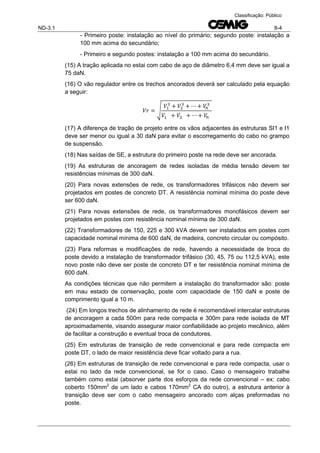 ND-3.1 8-4
Classificação: Público
- Primeiro poste: instalação ao nível do primário; segundo poste: instalação a
100 mm acima do secundário;
- Primeiro e segundo postes: instalação a 100 mm acima do secundário.
(15) A tração aplicada no estai com cabo de aço de diâmetro 6,4 mm deve ser igual a
75 daN.
(16) O vão regulador entre os trechos ancorados deverá ser calculado pela equação
a seguir:
√
(17) A diferença de tração de projeto entre os vãos adjacentes às estruturas SI1 e I1
deve ser menor ou igual a 30 daN para evitar o escorregamento do cabo no grampo
de suspensão.
(18) Nas saídas de SE, a estrutura do primeiro poste na rede deve ser ancorada.
(19) As estruturas de ancoragem de redes isoladas de média tensão devem ter
resistências mínimas de 300 daN.
(20) Para novas extensões de rede, os transformadores trifásicos não devem ser
projetados em postes de concreto DT. A resistência nominal mínima do poste deve
ser 600 daN.
(21) Para novas extensões de rede, os transformadores monofásicos devem ser
projetados em postes com resistência nominal mínima de 300 daN.
(22) Transformadores de 150, 225 e 300 kVA devem ser instalados em postes com
capacidade nominal mínima de 600 daN, de madeira, concreto circular ou compósito.
(23) Para reformas e modificações de rede, havendo a necessidade de troca do
poste devido a instalação de transformador trifásico (30, 45, 75 ou 112,5 kVA), este
novo poste não deve ser poste de concreto DT e ter resistência nominal mínima de
600 daN.
As condições técnicas que não permitem a instalação do transformador são: poste
em mau estado de conservação, poste com capacidade de 150 daN e poste de
comprimento igual a 10 m.
(24) Em longos trechos de alinhamento de rede é recomendável intercalar estruturas
de ancoragem a cada 500m para rede compacta e 300m para rede isolada de MT
aproximadamente, visando assegurar maior confiabilidade ao projeto mecânico, além
de facilitar a construção e eventual troca de condutores.
(25) Em estruturas de transição de rede convencional e para rede compacta em
poste DT, o lado de maior resistência deve ficar voltado para a rua.
(26) Em estruturas de transição de rede convencional e para rede compacta, usar o
estai no lado da rede convencional, se for o caso. Caso o mensageiro trabalhe
também como estai (absorver parte dos esforços da rede convencional – ex: cabo
coberto 150mm2
de um lado e cabos 170mm2
CA do outro), a estrutura anterior à
transição deve ser com o cabo mensageiro ancorado com alças preformadas no
poste.
 