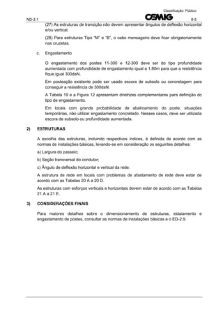 ND-3.1 8-5
Classificação: Público
(27) As estruturas de transição não devem apresentar ângulos de deflexão horizontal
e/ou vertical.
(28) Para estruturas Tipo “M” e “B”, o cabo mensageiro deve ficar obrigatoriamente
nas cruzetas.
c. Engastamento
O engastamento dos postes 11-300 e 12-300 deve ser do tipo profundidade
aumentada com profundidade de engastamento igual a 1,80m para que a resistência
fique igual 300daN.
Em posteação existente pode ser usado escora de subsolo ou concretagem para
conseguir a resistência de 300daN.
A Tabela 19 e a Figura 12 apresentam diretrizes complementares para definição do
tipo de engastamento.
Em locais com grande probabilidade de abalroamento do poste, situações
temporárias, não utilizar engastamento concretado. Nesses casos, deve ser utilizada
escora de subsolo ou profundidade aumentada.
2) ESTRUTURAS
A escolha das estruturas, incluindo respectivos índices, é definida de acordo com as
normas de instalações básicas, levando-se em consideração os seguintes detalhes:
a) Largura do passeio;
b) Seção transversal do condutor;
c) Ângulo de deflexão horizontal e vertical da rede.
A estrutura de rede em locais com problemas de afastamento de rede deve estar de
acordo com as Tabelas 20 A a 20 D.
As estruturas com esforços verticais e horizontais devem estar de acordo com as Tabelas
21 A a 21 E.
3) CONSIDERAÇÕES FINAIS
Para maiores detalhes sobre o dimensionamento de estruturas, estaiamento e
engastamento de postes, consultar as normas de instalações básicas e o ED-2.9.
 