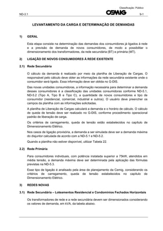 ND-3.1 9-1
Classificação: Público
LEVANTAMENTO DA CARGA E DETERMINAÇÃO DE DEMANDAS
1) GERAL
Esta etapa consiste na determinação das demandas dos consumidores já ligados à rede
e a previsão de demanda de novos consumidores, de modo a possibilitar o
dimensionamento dos transformadores, da rede secundária (BT) e primária (MT).
2) LIGAÇÃO DE NOVOS CONSUMIDORES À REDE EXISTENTE
2.1) Rede Secundária
O cálculo da demanda é realizado por meio da planilha de Liberação de Cargas. O
responsável pelo cálculo deve obter as informações da rede secundária existente onde o
consumidor será ligado. Essa informação deve ser obtida no G-DIS.
Das novas unidades consumidoras, a informação necessária para determinar a demanda
desses consumidores é a classificação das unidades consumidoras conforme ND-5.1,
ND-5.2 (Tipo A, Tipo B e Tipo C), a quantidade de novos consumidores e tipo de
consumidor (residencial, comercial, industrial e outros). O usuário deve preencher os
campos da planilha com as informações solicitadas.
A planilha de Liberação de Cargas calculará a demanda e o horário de cálculo. O cálculo
de queda de tensão deve ser realizado no G-DIS, conforme procedimento operacional
padrão de liberação de carga.
Os critérios de carregamento, queda de tensão estão estabelecidos no capítulo de
Dimensionamento Elétrico.
Nos casos de ligação provisória, a demanda a ser simulada deve ser a demanda máxima
do disjuntor calculada de acordo com a ND-5.1 e ND-5.2.
Quando a planilha não estiver disponível, utilizar Tabela 22.
2.2) Rede Primária
Para consumidores individuais, com potência instalada superior a 75kW, atendidos em
média tensão, a demanda máxima deve ser determinada pela aplicação das fórmulas
previstas na ND-5.3.
Esse tipo de ligação é analisado pela área de planejamento da Cemig, considerando os
critérios de carregamento, queda de tensão estabelecidos no capítulo de
Dimensionamento Elétrico.
3) REDES NOVAS
3.1) Rede Secundária – Loteamentos Residencial e Condomínios Fechados Horizontais
Os transformadores de rede e a rede secundária devem ser dimensionados considerando
os valores de demanda, em kVA, da tabela abaixo.
 