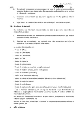 ND-3.1 10-2
Classificação: Público
b. Os materiais necessários para concretagem da base de postes e recomposição de
passeios não devem ser relacionados. Os seus custos serão incluídos como serviços
de mão-de-obra contratada.
c. Considerar como material fora de padrão aquele que não faz parte da lista de
materiais.
d. Orçar massa de calafetar para vedação dos buracos para entrada de cabo terra.
2.2) Devolução de Material
São materiais que não foram reaproveitados na obra e que serão devolvidos ao
almoxarifado, a saber:
a. Materiais aproveitáveis: são materiais em bom estado de conservação e que poderão
ser reutilizados em outras obras.
b. Materiais não aproveitáveis: são materiais que não apresentam condições de
reutilização e que serão devolvidos como sucata.
As sucatas são separadas em:
- Sucata de CA nu;
- Sucata de CA Coberto
- Sucata de CA isolados;
- Sucata de CAA;
- Sucata de cobre nu;
- Sucata de cobre isolado;
- Sucata de ferro (cinta, parafuso, armação, sela, etc)
- Sucata de madeira (cruzeta, contra-poste, poste)
- Sucata de porcelana (isoladores);
- Sucata de IP (lâmpadas, reatores);
- Sucata de plásticos (amarrações, isoladores poliméricos, fitas isolantes, etc);
- Sucata de poste de concreto;
- Sucata de poste de aço;
- Sucata de equipamentos (para-raios, chave faca, chave fusível, transformador, etc);
Todos os materiais retirados devem ser orçados através do código de material novo,
indicando-se a aplicação do mesmo como “usado” ou “sucata”. A unidade também é a
mesma do material novo.
Não devem ser considerados os materiais de difícil retirada, como haste de aterramento,
cabo de aço para aterramento, etc.
No caso de condutores, acrescentar 2% ao total do comprimento encontrado, relativos as
flechas, jampes, etc.
3) MÃO DE OBRA
 
