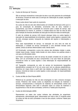 ND-3.1 10-3
Classificação: Público
3.1) Definições
a. Custos de Serviços de Terceiros
São os serviços necessários à execução da obra e que são passíveis de contratação
de terceiros. Incluem-se neste caso os serviços de: elaboração do projeto, topografia
e execução da obra.
Esses custos devem fazer parte do orçamento.
Os custos de mão de obra são referenciados em Unidade de Serviços (US) que é o
grau de composição de atividades, envolvendo mão de obra, material e
equipamento, que tendo a finalidade de concorrer para o objeto de serviço, seja
representativos do mesmo. É, portanto, a unidade básica de valor de mão de obra
para medição de diversas atividades de execução de obras de redes de distribuição.
O valor da unidade de serviço (US) deverá abranger todos os custos ligados à
execução de responsabilidade da empreiteira, desde custos ligados a pessoal (mão
de obra, encargos sociais), transporte de materiais até reparos e indenizações a
terceiros.
Para cada especialidade de serviço, na execução de uma obra de rede de
distribuição, a unidade de serviço corresponde a uma atividade tomada como
padrão, sendo as demais referenciadas a esta. Sendo assim:
US Construção: corresponde a soma dos valores das atividades instalar o poste,
instalar baixa tensão, instalar média tensão em área urbana nos padrões atuais e
com grau de dificuldade médio.
US Projeto: corresponde ao valor de serviço de projeto completo de um poste, em
RDU, com as convenções de seus componentes e de suas fases de execução,
incluindo-se todos os custos ligados a esta elaboração de responsabilidade da
empreiteira.
US Topografia: corresponde ao valor do serviço de levantamento topográfico
planialtimétrico completo de 01 km em zona rural, com os cálculos estadimétricos,
desenhos em mapa chave e perfil além das tabelas de distância progressiva das
estacas, incluindo-se todos os custos ligados a esta execução, de responsabilidade
da empreiteira.
b. Custos de Mão de Obra Própria (MOP)
Referem-se às parcelas de mão de obra empregada na obra, inclusive encargos
sociais. Podemos citar nestes custos os dispêndios de licitação de materiais e
serviços, armazenamento e transporte de materiais do almoxarifado central aos
almoxarifados regionais. Este valor é calculado sobre os custos de materiais e
equipamentos e mão de obra contratada, conforme a Tabela para Orçamento.
c. Custos de Administração (ADM)
Representam um rateio dos custos indiretos das atividades de engenharia,
planejamento, administração geral, relacionadas com toda a obra. É incidente sobre
os custos de mão de obra contratada e mao de obra própria, conforme Tabela para
Orçamento.
 