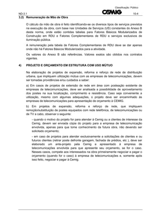 ND-3.1 10-4
Classificação: Público
3.2) Remuneração de Mão de Obra
O cálculo da mão de obra é feito identificando-se os diversos tipos de serviços previstos
na execução da obra, com base nas Unidades de Serviços (US) constantes do Anexo B
desta norma, onde estão contidas tabelas para Fatores Básicos Modularizados de
Construção em RDU e Fatores Complementares de RDU e serviços exclusivos de
iluminação pública.
A remuneração pela tabela de Fatores Complementares de RDU deve se dar apenas
onde não há Fatores Básicos Modularizados para a atividade.
Os valores do Anexo B são referências. Valores exatos são obtidos nos contratos
vigentes.
4) PROJETO E ORÇAMENTO EM ESTRUTURA COM USO MÚTUO
Na elaboração de projetos de expansão, reforma e reforço de rede de distribuição
urbana, que impliquem utilização mútua com as empresas de telecomunicações, devem
ser tomadas providências e/ou cuidados a saber:
a) Em casos de projetos de extensão de rede em área com posteação existente de
empresas de telecomunicações, deve ser analisada a possibilidade de aproveitamento
dos postes na sua localização, comprimento e resistência. Caso seja conveniente a
utilização, mesmo com algumas adequações, o projeto deve ser encaminhado às
empresas de telecomunicações para apresentação de orçamento à CEMIG.
b) Em projetos de expansão, reforma e reforço de rede, que impliquem
remoção/substituição de postes equipados com rede telefônica, de telecomunicações ou
de TV a cabo, observar o seguinte:
- quando o motivo do projeto for para atender à Cemig ou a clientes de interesse da
Cemig, devem ser enviada cópia do projeto para a empresa de telecomunicação
envolvida, apenas para que tome conhecimento da futura obra, não devendo ser
solicitado orçamento;
- em caso de projetos para atender exclusivamente a solicitações de clientes e ou
futuros clientes (retirar poste defronte garagem, fachada de prédios, etc ), deve ser
elaborado um ante-projeto pela Cemig e apresentado à empresa de
telecomunicações envolvida para que apresente seu orçamento, se for o caso.
Nesses casos, compete aos interessados na obra primeiramente negociar e pagar o
orçamento (quando for o caso) à empresa de telecomunicações e, somente após
isso feito, negociar e pagar à Cemig.
 