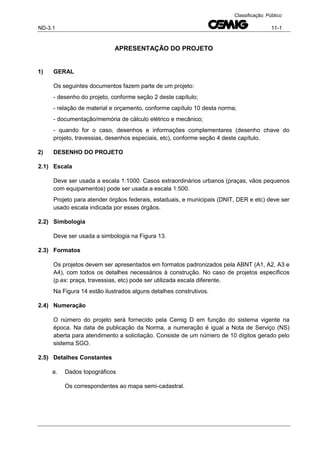 ND-3.1 11-1
Classificação: Público
APRESENTAÇÃO DO PROJETO
1) GERAL
Os seguintes documentos fazem parte de um projeto:
- desenho do projeto, conforme seção 2 deste capítulo;
- relação de material e orçamento, conforme capítulo 10 desta norma;
- documentação/memória de cálculo elétrico e mecânico;
- quando for o caso, desenhos e informações complementares (desenho chave do
projeto, travessias, desenhos especiais, etc), conforme seção 4 deste capítulo.
2) DESENHO DO PROJETO
2.1) Escala
Deve ser usada a escala 1:1000. Casos extraordinários urbanos (praças, vãos pequenos
com equipamentos) pode ser usada a escala 1:500.
Projeto para atender órgãos federais, estaduais, e municipais (DNIT, DER e etc) deve ser
usado escala indicada por esses órgãos.
2.2) Simbologia
Deve ser usada a simbologia na Figura 13.
2.3) Formatos
Os projetos devem ser apresentados em formatos padronizados pela ABNT (A1, A2, A3 e
A4), com todos os detalhes necessários à construção. No caso de projetos específicos
(p.ex: praça, travessias, etc) pode ser utilizada escala diferente.
Na Figura 14 estão ilustrados alguns detalhes construtivos.
2.4) Numeração
O número do projeto será fornecido pela Cemig D em função do sistema vigente na
época. Na data de publicação da Norma, a numeração é igual a Nota de Serviço (NS)
aberta para atendimento a solicitação. Consiste de um número de 10 dígitos gerado pelo
sistema SGO.
2.5) Detalhes Constantes
a. Dados topográficos
Os correspondentes ao mapa semi-cadastral.
 
