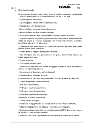 ND-3.1 11-2
Classificação: Público
b. Rede de distribuição
Devem constar do desenho do projeto todos os detalhes calculados nos Capítulos
“Dimensionamento Elétrico” e “Dimensionamento Mecânico”, ou seja:
- Especificação de afastadores;
- Especificação de estaiamento e/ou concretagens;
- Indicação de postes de uso mútuo;
- Número de fases e potência de transformadores;
- Número de fases, seção e tensão do primário;
- Indicação de fase para ligar transformador monofásico em circuito trifásico;
- Sequência de fases do primário (Não conhecendo o faseamento da rede existente,
indicar no projeto a sequência desejada). Para melhor entendimento, consultar a
figura 14 da página 14-12, último item.
- Especificação das fases, quando os circuitos não estiverem completos, tanto para o
primário quanto para o secundário;
- Número de fases e seções do secundário e neutro;
- Relé fotoelétrico com base para comando em grupo, discriminando a fase a ser
ligada, quando for o caso;
- Tipo de lâmpadas;
- Tipos de braço e fases da IP;
- Especificação das fases dos ramais de ligação, quando se tratar do projeto de
reforma em rede desequilibrada;
- Corrente nominal das chaves fusíveis de ramal;
- Especificação do elo fusível de ramal;
- Corrente nominal de chaves seccionadoras e indicação de operação (NA e NF);
- Tipo de religadores e seccionalizadores;
- Para-raios e aterramento;
- Potência de reguladores de tensão;
- Potência de banco de capacitores;
- Indicação e especificações especiais;
- Notas que se fizerem necessárias;
- Título e número do projeto;
- Numeração de equipamentos, de acordo com reserva e empenho no G-DIS.
- Indicar o encabeçamento e o lado que o neutro tangencia no poste;
- No caso de rede particular, informar os dados dos cabos MT e Neutro, após o ponto
de entrega (a chave fusível numerada);
- Informar tipo de caixas de passagem (subterrâneas) e as dimensões da mesma;
 