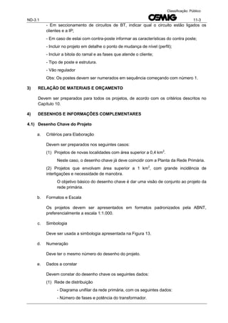 ND-3.1 11-3
Classificação: Público
- Em seccionamento de circuitos de BT, indicar qual o circuito estão ligados os
clientes e a IP;
- Em caso de estai com contra-poste informar as características do contra poste;
- Incluir no projeto em detalhe o ponto de mudança de nível (perfil);
- Incluir a bitola do ramal e as fases que atende o cliente;
- Tipo de poste e estrutura.
- Vão regulador
Obs: Os postes devem ser numerados em sequência começando com número 1.
3) RELAÇÃO DE MATERIAIS E ORÇAMENTO
Devem ser preparados para todos os projetos, de acordo com os critérios descritos no
Capítulo 10.
4) DESENHOS E INFORMAÇÕES COMPLEMENTARES
4.1) Desenho Chave do Projeto
a. Critérios para Elaboração
Devem ser preparados nos seguintes casos:
(1) Projetos de novas localidades com área superior a 0,4 km2
.
Neste caso, o desenho chave já deve coincidir com a Planta da Rede Primária.
(2) Projetos que envolvam área superior a 1 km2
, com grande incidência de
interligações e necessidade de manobra.
O objetivo básico do desenho chave é dar uma visão de conjunto ao projeto da
rede primária.
b. Formatos e Escala
Os projetos devem ser apresentados em formatos padronizados pela ABNT,
preferencialmente a escala 1:1.000.
c. Simbologia
Deve ser usada a simbologia apresentada na Figura 13.
d. Numeração
Deve ter o mesmo número do desenho do projeto.
e. Dados a constar
Devem constar do desenho chave os seguintes dados:
(1) Rede de distribuição
- Diagrama unifilar da rede primária, com os seguintes dados:
- Número de fases e potência do transformador.
 