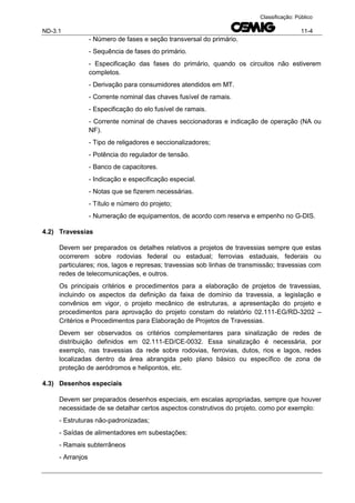 ND-3.1 11-4
Classificação: Público
- Número de fases e seção transversal do primário.
- Sequência de fases do primário.
- Especificação das fases do primário, quando os circuitos não estiverem
completos.
- Derivação para consumidores atendidos em MT.
- Corrente nominal das chaves fusível de ramais.
- Especificação do elo fusível de ramais.
- Corrente nominal de chaves seccionadoras e indicação de operação (NA ou
NF).
- Tipo de religadores e seccionalizadores;
- Potência do regulador de tensão.
- Banco de capacitores.
- Indicação e especificação especial.
- Notas que se fizerem necessárias.
- Título e número do projeto;
- Numeração de equipamentos, de acordo com reserva e empenho no G-DIS.
4.2) Travessias
Devem ser preparados os detalhes relativos a projetos de travessias sempre que estas
ocorrerem sobre rodovias federal ou estadual; ferrovias estaduais, federais ou
particulares; rios, lagos e represas; travessias sob linhas de transmissão; travessias com
redes de telecomunicações, e outros.
Os principais critérios e procedimentos para a elaboração de projetos de travessias,
incluindo os aspectos da definição da faixa de domínio da travessia, a legislação e
convênios em vigor, o projeto mecânico de estruturas, a apresentação do projeto e
procedimentos para aprovação do projeto constam do relatório 02.111-EG/RD-3202 –
Critérios e Procedimentos para Elaboração de Projetos de Travessias.
Devem ser observados os critérios complementares para sinalização de redes de
distribuição definidos em 02.111-ED/CE-0032. Essa sinalização é necessária, por
exemplo, nas travessias da rede sobre rodovias, ferrovias, dutos, rios e lagos, redes
localizadas dentro da área abrangida pelo plano básico ou específico de zona de
proteção de aeródromos e helipontos, etc.
4.3) Desenhos especiais
Devem ser preparados desenhos especiais, em escalas apropriadas, sempre que houver
necessidade de se detalhar certos aspectos construtivos do projeto, como por exemplo:
- Estruturas não-padronizadas;
- Saídas de alimentadores em subestações;
- Ramais subterrâneos
- Arranjos
 