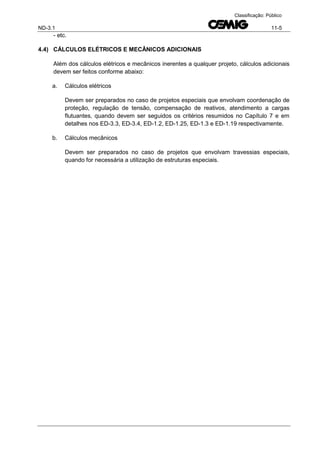 ND-3.1 11-5
Classificação: Público
- etc.
4.4) CÁLCULOS ELÉTRICOS E MECÂNICOS ADICIONAIS
Além dos cálculos elétricos e mecânicos inerentes a qualquer projeto, cálculos adicionais
devem ser feitos conforme abaixo:
a. Cálculos elétricos
Devem ser preparados no caso de projetos especiais que envolvam coordenação de
proteção, regulação de tensão, compensação de reativos, atendimento a cargas
flutuantes, quando devem ser seguidos os critérios resumidos no Capítulo 7 e em
detalhes nos ED-3.3, ED-3.4, ED-1.2, ED-1.25, ED-1.3 e ED-1.19 respectivamente.
b. Cálculos mecânicos
Devem ser preparados no caso de projetos que envolvam travessias especiais,
quando for necessária a utilização de estruturas especiais.
 