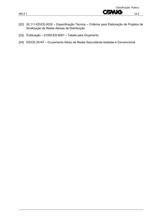 ND-3.1 12-2
Classificação: Público
[22] 02.111-ED/CE-0032 – Especificação Técnica – Critérios para Elaboração de Projetos de
Sinalização de Redes Aéreas de Distribuição
[23] Publicação – 01000-ED-6001 – Tabela para Orçamento
[24] ED/CE-20-NT – Cruzamento Aéreo de Redes Secundárias Isoladas e Convencional
 