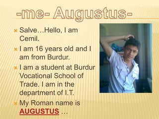  Salve…Hello, I am
  Cemil.
 I am 16 years old and I
  am from Burdur.
 I am a student at Burdur
  Vocational School of
  Trade. I am in the
  department of I.T.
 My Roman name is
  AUGUSTUS …
 