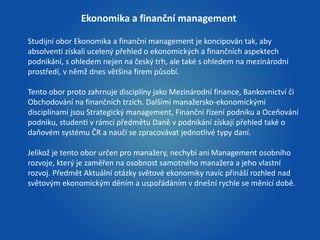 Ekonomika a finanční management 
Studijní obor Ekonomika a finanční management je koncipován tak, aby 
absolventi získali ucelený přehled o ekonomických a finančních aspektech 
podnikání, s ohledem nejen na český trh, ale také s ohledem na mezinárodní 
prostředí, v němž dnes většina firem působí. 
Tento obor proto zahrnuje disciplíny jako Mezinárodní finance, Bankovnictví či 
Obchodování na finančních trzích. Dalšími manažersko-ekonomickými 
disciplínami jsou Strategický management, Finanční řízení podniku a Oceňování 
podniku, studenti v rámci předmětu Daně v podnikání získají přehled také o 
daňovém systému ČR a naučí se zpracovávat jednotlivé typy daní. 
Jelikož je tento obor určen pro manažery, nechybí ani Management osobního 
rozvoje, který je zaměřen na osobnost samotného manažera a jeho vlastní 
rozvoj. Předmět Aktuální otázky světové ekonomiky navíc přináší rozhled nad 
světovým ekonomickým děním a uspořádáním v dnešní rychle se měnící době. 
 