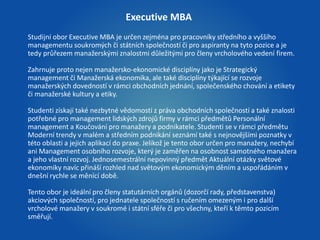 Executive MBA 
Studijní obor Executive MBA je určen zejména pro pracovníky středního a vyššího 
managementu soukromých či státních společností či pro aspiranty na tyto pozice a je 
tedy průřezem manažerskými znalostmi důležitými pro členy vrcholového vedení firem. 
Zahrnuje proto nejen manažersko-ekonomické disciplíny jako je Strategický 
management či Manažerská ekonomika, ale také disciplíny týkající se rozvoje 
manažerských dovedností v rámci obchodních jednání, společenského chování a etikety 
či manažerské kultury a etiky. 
Studenti získají také nezbytné vědomosti z práva obchodních společností a také znalosti 
potřebné pro management lidských zdrojů firmy v rámci předmětů Personální 
management a Koučování pro manažery a podnikatele. Studenti se v rámci předmětu 
Moderní trendy v malém a středním podnikání seznámí také s nejnovějšími poznatky v 
této oblasti a jejich aplikací do praxe. Jelikož je tento obor určen pro manažery, nechybí 
ani Management osobního rozvoje, který je zaměřen na osobnost samotného manažera 
a jeho vlastní rozvoj. Jednosemestrální nepovinný předmět Aktuální otázky světové 
ekonomiky navíc přináší rozhled nad světovým ekonomickým děním a uspořádáním v 
dnešní rychle se měnící době. 
Tento obor je ideální pro členy statutárních orgánů (dozorčí rady, představenstva) 
akciových společností, pro jednatele společností s ručením omezeným i pro další 
vrcholové manažery v soukromé i státní sféře či pro všechny, kteří k těmto pozicím 
směřují. 
 
