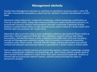 Management obchodu 
Studijní obor Management obchodu se zaměřuje na podnikání a business nejen v rámci ČR, 
ale také z mezinárodní perspektivy a akcentuje tak i globální charakter obchodování v dnešní 
době. 
Absolventi získají vědomosti z moderního marketingu, včetně marketingu zaměřeného na 
internet a sociální média, získají také znalosti potřebné pro vedení obchodních jednání (i na 
mezinárodní úrovni) a realizaci mezinárodních obchodů z technické a logistické stránky. 
Nedílnou součástí tohoto oboru je také obchodní právo, jehož znalost je v dnešní době velmi 
důležitá nejen pro pracovní, ale i osobní život. 
Zákazník je vždy na prvním místě a proto studentům nabízíme také předmět Řízení vztahů se 
zákazníky z různých segmentů (B2B, B2C atd.). Důležitou součástí výuky je také oblast 
komunikace, manažerské kultury a etiky, a jelikož je tento MBA obor určen pro manažery, 
nechybí ani Management osobního rozvoje, který je zaměřen na osobnost samotného 
manažera a jeho vlastní rozvoj. Předmět Aktuální otázky světové ekonomiky navíc přináší 
rozhled nad světovým ekonomickým děním a uspořádáním v dnešní rychle se měnící době. 
Tento studijní obor je ideální zejména pro pracovníky exportu, importu, marketingu, prodeje, 
nákupu, produktových oddělení, merchandisingu atd., kteří mohou získané znalosti uplatnit 
jako manažeři těchto oddělení či celých firem nebo jejich zahraničních poboček. Studium je 
vhodné také pro pracovníky státních institucí, zejména pokud přicházejí do styku se 
zahraničním prvkem. 
 
