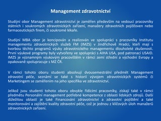 Management zdravotnictví 
Studijní obor Management zdravotnictví je zaměřen především na vedoucí pracovníky 
státních i soukromých zdravotnických zařízení, manažery zdravotních pojišťoven nebo 
farmaceutických firem, či soukromé lékaře. 
Studijní MBA obor je koncipován a realizován ve spolupráci s pracovníky Institutu 
managementu zdravotnických služeb FM (IMZS) v Jindřichově Hradci, kteří mají s 
tvorbou těchto programů výuky zdravotnického managementu dlouholeté zkušenosti. 
První výukové programy byly vytvořeny ve spolupráci s AIHA USA, pod patronací USAID. 
IMZS je významným výukovým pracovištěm v rámci zemí střední a východní Evropy a 
opakovaně spolupracuje s MZ ČR. 
V rámci tohoto oboru studenti absolvují dvousemestrální předmět Management 
zdravotní péče, seznámí se také s historií vývojem zdravotnických systémů či 
Marketingem se zaměřením na jeho specifika ve zdravotnictví. 
Jelikož jsou studenti tohoto oboru obvykle řídícími pracovníky, získají také v rámci 
předmětu Personální management potřebné kompetence z oblasti lidských zdrojů. Další 
důležitou oblastí je také Financování zdravotnictví a zdravotní pojištění a také 
monitorování a zajištění kvality zdravotní péče, což je jednou z klíčových úloh manažerů 
zdravotnických zařízení. 
 