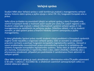 Veřejná správa 
Studijní MBA obor Veřejná správa v sobě kombinuje znalosti z managementu veřejné 
správy, historie státní správy a jejího vývoje v rámci ČR i EU, fungování Evropské unie a 
práva. 
Velký důraz je kladen na souvislosti týkající se veřejné správy v rámci Evropské unie, 
včetně Evropských fondů a možností jejich využití pro účely ČR a jejích regionů a obcí. 
Studenti získají také znalosti z oblasti informačních systémů veřejné správy či risk 
managementu se zaměřením na veřejnou správu. Důležitou oblastí, s níž se studenti 
seznámí, je také správní právo a finanční hlediska územní samosprávy a jejího 
managementu. 
V rámci předmětu Správní právo rovněž studenti získají povědomí o činnostech správních 
orgánů České republiky a organizaci veřejné správy. Dále se seznámí se základními 
právními normami a pochopí fungování evropského legislativního systému. Zároveň si 
ujasní problematiku souvztažností práva vnitrostátního a práva EU a nahlédnou do 
systému fungování evropského legislativního systému. Tento obor je ideální především 
pro starosty, místostarosty či tajemníky měst a obcí, státní úředníky i úředníky obcí s 
přenesenou působností, případně pro podnikatele či zaměstnance firem aktivních ve 
veřejné správě. 
Obor MBA Veřejná správa je navíc akreditován u Ministerstva vnitra ČR podle ustanovení 
§ 30 odst. 5 zákona č. 312/2002 Sb. o úřednících územních samosprávných celků a o 
změně některých zákonů. 
 