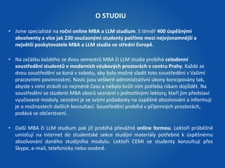 O STUDIU 
• Jsme specialisté na roční online MBA a LLM studium. S téměř 400 úspěšnými 
absolventy a více jak 230 současnými studenty patříme mezi nejvýznamnější a 
největší poskytovatele MBA a LLM studia ve střední Evropě. 
• Na začátku každého ze dvou semestrů MBA či LLM studia probíhá celodenní 
soustředění studentů v moderních výukových prostorách v centru Prahy. Každé ze 
dvou soustředění se koná v sobotu, aby bylo možné sladit toto soustředění s Vašimi 
pracovními povinnostmi. Navíc jsou veškeré administrativní úkony koncipovány tak, 
abyste s nimi strávili co nejméně času a nebylo kvůli nim potřeba nikam dojíždět. Na 
soustředění se studenti MBA oborů seznámí s jednotlivými lektory, kteří jim představí 
vyučované moduly, seznámí je se svými požadavky na úspěšné absolvování a informují 
je o možnostech dalších konzultací. Soustředění probíhá v příjemných prostorách, 
podává se občerstvení. 
• Další MBA či LLM studium pak již probíhá převážně online formou. Lektoři průběžně 
umisťují na internet do studentské sekce studijní materiály potřebné k úspěšnému 
absolvování daného studijního modulu. Lektoři CEMI se studenty konzultují přes 
Skype, e-mail, telefonicky nebo osobně. 
 