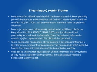 E-learningový systém Fronter 
• Fronter obdržel několik mezinárodně uznávaných ocenění, které potvrdily 
jeho důvěryhodnost a dlouhodobou udržitelnost. Mezi ně patří například 
certifikát ISO/IEC 27001, což je mezinárodní standard řízení bezpečnosti 
informací. 
• Fronter je navíc první celoevropský poskytovatel vzdělávací platformy, 
který získal Certifikát ISO/IEC 27001: 2005, který poskytuje firmě 
prostředky ke zrealizování efektivního řízení bezpečnosti informací v 
souladu s jejími organizačními cíli a obchodními požadavky. 
• Tento standard je navržen tak, aby se postaral o bezpečnost informací v 
řízení firmy a ochranu informačních aktiv. Tím minimalizuje velké množství 
hrozeb, kterým čelí firemní informační a komunikační systémy. 
• Vede tak ke snížení ztrát způsobených únikem informací. Práce v systému 
je tedy nejen uživatelsky velmi příjemná, ale také zajišťuje veškerou 
bezpečnost uložených dat. 
 