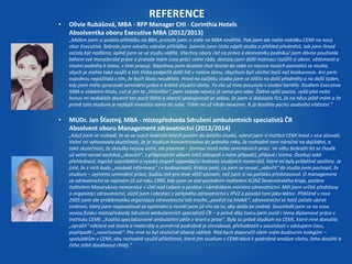 REFERENCE 
• Olivie Rubášová, MBA - RFP Manager CHI - Corinthia Hotels 
Absolventka oboru Executive MBA (2012/2013) 
„Málem jsem si podala přihlášku na BBA, protože jsem si stále na MBA nevěřila. Pak jsem ale našla nabídku CEMI na nový 
obor Executive. Sebrala jsem odvahu odeslat přihlášku. Jakmile jsem četla náplň studia a přehled předmětů, tak jsem ihned 
začala být nadšena, úplně jsem se ve studiu viděla. Všechny obory /až na právo a ekonomiku podniku/ jsem dávno používala 
během své manažerské práce a protože mám svou práci velmi ráda, dostala jsem další motivaci rozšířit si obzor, vědomosti a 
vlastní podněty k tomu, v čem pracuji. Najednou jsem dostala chuť dostat do sebe co nejvíce nových poznatků ze studia, 
abych je mohla také využít a tím třeba podpořit další lidi v našem týmu, abychom byli všichni lepší než konkurence. Ani jsem 
najednou nepočítala s tím, že bych školu neudělala. Hned na začátku studia jsem se těšila na další předměty a na další týden, 
kdy jsem měla zpracovat seminární práce a krátké situační úlohy. To vše už mne posunulo v osobní kariéře. Studiem Executive 
MBA a získáním titulu, což je jen ta „třešnička“, jsem získala nejvíce já sama pro sebe. Žádná vyšší pozice, vyšší plat nebo 
bonus mi nedokáže docenit ten pocit štěstí a vlastní spokojenosti se sebou, že jsem si dokázala říct, že na něco ještě mám a že 
právě toto studium je nejlepší investice sama do sebe. Tohle mi už nikdo nevezme. A já dosáhla pocitu osobního vítězství.“ 
• MUDr. Jan Šťastný, MBA - místopředseda Sdružení ambulantních specialistů ČR 
Absolvent oboru Management zdravotnictví (2013/2014) 
„Když jsem se rozhodl, že se ve svých šedesáti letech pustím do dalšího studia, vybral jsem si Institut CEMI hned z více důvodů. 
Velmi mi vyhovovala skutečnost, že je studium koncentrováno do jednoho roku, že rozhodně není náročné na dojíždění, a 
také skutečnost, že zkoušky nejsou ústní, ale písemné – formou testů nebo seminárních prací. Ve věku šedesáti let se člověk 
už velmi nerad nechává „zkoušet“, s přibývajícím věkem totiž (alespoň v mém případě), přibývá i tréma. Oceňuji také 
přehlednost, logické uspořádání a vysoký stupeň vypovídající hodnoty studijních materiálů, které mi byly průběžně zasílány. Je 
jisté, že z nich budu „nasávat informace“ i v budoucnosti. Krátce poté, co jsem se musel „zabořit“ do studia jsem pochopil, že 
studium – zejména seminární práce, budou mít pro mne větší význam, než jsem si na počátku představoval. O management 
ve zdravotnictví se zajímám již od roku 1990, kdy jsem se stal posledním ředitelem KÚNZ Severočeského kraje, posléze 
ředitelem Masarykovy nemocnice v Ústí nad Labem a posléze i náměstkem ministra zdravotnictví. Měl jsem určité představy 
o organizaci zdravotnictví, složil jsem i atestaci z veřejného zdravotnictví v IPVZ a působil tam jako lektor. Přibližně v roce 
2005 jsem ale problematiku organizace zdravotnictví tak trochu „pověsil na hřebík“, zdravotnictví se totiž začalo ubírat 
směrem, který jsem nepovažoval za optimální a neměl jsem již vliv na to, aby došlo ke změně. Soustředil jsem se na svou 
novou funkci místopředsedy Sdružení ambulantních specialistů ČR – a právě díky tomu jsem zvolil i téma diplomové práce v 
Institutu CEMI: „Kvalita specializované ambulantní péče v teorii a praxi“. Bylo to právě studium na CEMI, které mne donutilo 
„oprášit“ některé své teorie a materiály a poměrně podrobně je zrevidovat, přehodnotit v souvislosti s odstupem času, 
popřípadě i „novelizovat“. Pro mne to byl skutečně úžasný zážitek. Rád bych doporučil všem svým budoucím kolegům – 
spolužákům v CEMI, aby rozhodně využili příležitosti, které jim studium v CEMI dává k podrobné analýze všeho, čeho dosáhli a 
čeho ještě dosáhnout chtějí.“ 
 