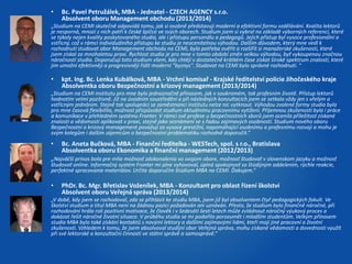 • Bc. Pavel Petružálek, MBA - Jednatel - CZECH AGENCY s.r.o. 
Absolvent oboru Management obchodu (2013/2014) 
„Studium na CEMI skutečně odpovídá tomu, jak si osobně představuji moderní a efektivní formu vzdělávání. Kvalita lektorů 
je nesporná, mnozí z nich patří k české špičce ve svých oborech. Studium jsem si vybral na základě výborných referencí, které 
se týkaly nejen kvality poskytovaného studia, ale i přístupu personálu a pedagogů. Jejich přístup byl vysoce profesionální a 
vstřícný, což v rámci individuálního přístupu ke studiu je neocenitelnou výhodou. Dalším důvodem, který mne vedl k 
rozhodnutí studovat obor Management obchodu na CEMI, byla potřeba ověřit a rozšířit si manažerské zkušenosti, které 
jsem získal za mnohaletou praxi. Rychlost studia je pro mne v tomto období změn velkou výhodou, byť vykoupenou značnou 
náročností studia. Doporučuji toto studium všem, kdo chtějí v dostatečně krátkém čase získat široké spektrum znalostí, které 
jim umožní efektivněji a progresivněji řídit moderní "byznys". Studovat na CEMI bylo správné rozhodnutí. “ 
• kpt. Ing. Bc. Lenka Kubálková, MBA - Vrchní komisař - Krajské ředitelství policie Jihočeského kraje 
Absolventka oboru Bezpečnostní a krizový management (2013/2014) 
„Studium na CEMI institutu pro mne bylo jednoznačně přínosem, jak v soukromém, tak profesním životě. Přístup lektorů 
hodnotím velmi pozitivně. Již na úvodním soustředění a při následných konzultacích jsem se setkala vždy jen s vřelým a 
vstřícným jednáním. Stejně tak spolupráci se zaměstnanci institutu nelze nic vytknout. Výhodou zvolené formy studia byla 
pro mne časová flexibilita, možnost přizpůsobit studium aktuálnímu pracovnímu vytížení. Příjemnou zkušeností byla i práce 
a komunikace v přehledném systému Fronter. V rámci své profese u bezpečnostních sborů jsem ocenila příležitost získané 
znalosti a vědomosti aplikovat v praxi, stejně jako seznámení se s řadou zajímavých osobností. Studium nového oboru 
Bezpečnostní a krizový management považuji za vysoce prestižní, napomáhající osobnímu a profesnímu rozvoji a mohu je 
svým kolegům i dalším zájemcům o bezpečnostní problematiku rozhodně doporučit.“ 
• Bc. Aneta Bučková, MBA - Finanční ředitelka - WESTech, spol. s r.o., Bratislava 
Absolventka oboru Ekonomika a finanční management (2012/2013) 
„Najväčší prínos bola pre mňa možnosť zdokonalenia vo svojom obore, možnosť študovať v slovenskom jazyku a možnosť 
študovať online. Informačný systém Fronter mi plne vyhovoval, úplná spokojnosť so štúdijným oddelením, rýchle reakcie, 
perfektné spracovanie materiálov. Určite doporučím štúdium MBA na CEMI. Ďakujem.“ 
• PhDr. Bc. Mgr. Břetislav Voženílek, MBA - Konzultant pro oblast řízení školství 
Absolvent oboru Veřejná správa (2013/2014) 
„V době, kdy jsem se rozhodoval, zda se přihlásit ke studiu MBA, jsem již byl absolventem čtyř pedagogických fakult. Ve 
školství studium a titul MBA není na žádnou pozici požadován ani uznáván. Přesto, že studium bylo finančně náročné, při 
rozhodování hrála roli pozitivní motivace, že člověk i v šedesáti šesti letech může zvládnout náročný výukový proces a 
dokázat řešit náročné životní situace. V průběhu studia se mi podařilo porozumět i mladším studentům. Velkým přínosem 
studia MBA bylo také získání kontaktů s novými lektory a dalšími zajímavými lidmi, kteří mají jiné pracovní a životní 
zkušenosti. Vzhledem k tomu, že jsem absolvoval studijní obor Veřejná správa, mohu získané vědomosti a dovednosti využít 
při své lektorské a konzultační činnosti ve státní správě a samosprávě.“ 
 