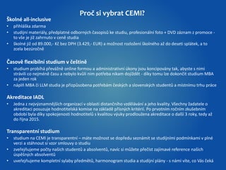 Proč si vybrat CEMI? 
Školné all-inclusive 
• přihláška zdarma 
• studijní materiály, předplatné odborných časopisů ke studiu, profesionální foto + DVD záznam z promoce - 
to vše je již zahrnuto v ceně studia 
• školné již od 89.000,- Kč bez DPH (3.429,- EUR) a možnost rozložení školného až do deseti splátek, a to 
zcela bezúročně 
Časově flexibilní studium v češtině 
• studium probíhá převážně online formou a administrativní úkony jsou koncipovány tak, abyste s nimi 
strávili co nejméně času a nebylo kvůli nim potřeba nikam dojíždět - díky tomu lze dokončit studium MBA 
za jeden rok 
• náplň MBA či LLM studia je přizpůsobena potřebám českých a slovenských studentů a místnímu trhu práce 
Akreditace IADL 
• Jedna z nejvýznamnějších organizací v oblasti distančního vzdělávání a jeho kvality. Všechny žadatele o 
akreditaci posuzuje hodnotitelská komise na základě přísných kritérií. Po prvotním ročním zkušebním 
období byla díky spokojenosti hodnotitelů s kvalitou výuky prodloužena akreditace o další 3 roky, tedy až 
do října 2015. 
Transparentní studium 
• studium na CEMI je transparentní – máte možnost se dopředu seznámit se studijními podmínkami v plné 
verzi a stáhnout si vzor smlouvy o studiu 
• zveřejňujeme počty našich studentů a absolventů, navíc si můžete přečíst zajímavé reference našich 
úspěšných absolventů 
• uveřejňujeme kompletní sylaby předmětů, harmonogram studia a studijní plány - s námi víte, co Vás čeká 
 