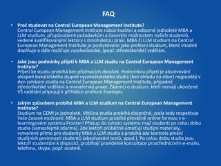 FAQ 
• Proč studovat na Central European Management Institute? 
Central European Management Institute nabízí kvalitní a odborné jednoleté MBA a 
LLM studium, přizpůsobené požadavkům a časovým možnostem našich studentů, 
vedené kvalifikovanými lektory s mnohaletou praxí. MBA či LLM studium na Central 
European Management Institute je poskytováno jako profesní studium, které vhodně 
doplňuje a dále rozšiřuje vysokoškolské, (popř. středoškolské) vzdělání. 
• Jaké jsou podmínky přijetí k MBA a LLM studiu na Central European Management 
Institute? 
Přijetí ke studiu probíhá bez přijímacích zkoušek. Podmínkou přijetí je absolvování 
alespoň bakalářského stupně vysokoškolského studia (bez ohledu na obor) nejpozději v 
den zahájení studia na Central European Management Institute, případně 
středoškolské vzdělání a manažerská praxe. Zájemci o studium, kteří nemají ukončené 
VŠ vzdělání připojují k přihlášce profesní životopis. 
• Jakým způsobem probíhá MBA a LLM studium na Central European Management 
Institute? 
Studium na CEMI je jednoleté. Většina studia probíhá distančně, zcela tedy respektuje 
Vaše časové možnosti. MBA a LLM studium probíhá převážně online formou v e-learningovém 
systému Fronter! Přístup do tohoto systému mají studenti po celou dobu 
studia (samozřejmě zdarma). Zde lektoři průběžně umisťují studijní materiály, 
vytvořené přímo pro studenty MBA a LLM studia a probíhá zde kontrola plnění 
studijních povinností studentů (absolvování testů, apod.). Po celou dobu studia jsou 
lektoři studentům k dispozici, probíhají pravidelné konzultace prostřednictvím e-mailu, 
telefonu, skype, popř. osobně. 
 