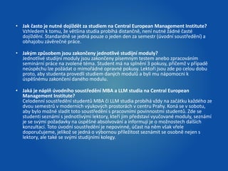 • Jak často je nutné dojíždět za studiem na Central European Management Institute? 
Vzhledem k tomu, že většina studia probíhá distančně, není nutné žádné časté 
dojíždění. Standardně se jedná pouze o jeden den za semestr (úvodní soustředění) a 
obhajobu závěrečné práce. 
• Jakým způsobem jsou zakončeny jednotlivé studijní moduly? 
Jednotlivé studijní moduly jsou zakončeny písemným testem anebo zpracováním 
seminární práce na zvolené téma. Student má na splnění 3 pokusy, přičemž v případě 
neúspěchu lze požádat o mimořádné opravné pokusy. Lektoři jsou zde po celou dobu 
proto, aby studenta provedli studiem daných modulů a byli mu nápomocni k 
úspěšnému zakončení daného modulu. 
• Jaká je náplň úvodního soustředění MBA a LLM studia na Central European 
Management Institute? 
Celodenní soustředění studentů MBA či LLM studia probíhá vždy na začátku každého ze 
dvou semestrů v moderních výukových prostorách v centru Prahy. Koná se v sobotu, 
aby bylo možné sladit toto soustředění s pracovními povinnostmi studentů. Zde se 
studenti seznámí s jednotlivými lektory, kteří jim představí vyučované moduly, seznámí 
je se svými požadavky na úspěšné absolvování a informují je o možnostech dalších 
konzultací. Toto úvodní soustředění je nepovinné, účast na něm však vřele 
doporučujeme, jelikož se jedná o výbornou příležitost seznámit se osobně nejen s 
lektory, ale také se svými studijními kolegy. 
 