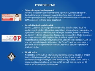 PODPORUJEME 
• Stipendium pro handicapované 
Věříme, že vzdělání je nenahraditelné a pomáhá „dělat svět lepším“. 
Rozhodli jsme se proto poskytnout jedinečnou šanci zdravotně 
handicapovaným lidem a vybranému uchazeči umožnit studium MBA či 
LLM na našem institutu zcela bezplatně. 
• Ocenění českých podnikatelek 
Soutěž „Ocenění českých podnikatelek“ byla založena roku 2008 na 
podporu českých žen. Umožňuje ocenit ženy jako osobnosti a poukázat na 
významné projekty nebo inovace v různých oborech, které české firmy 
pod jejich vedením přinášejí na český nebo evropský trh. Klade si zároveň 
za cíl vyzdvihnout a šířit úspěchy žen dosažené v podnikání při 
respektování nepsaných mravních norem vzájemného obchodu. CEMI se 
stal patronem kategorie „Výjimečný růst firmy“, která koresponduje s 
posláním institutu poskytovat vzdělání, které Vás podpoří v profesním i 
osobním růstu. 
• Člověk v tísni 
Na začátku června 2013, kdy Českou republiku zasáhly povodně, přispěl 
institut CEMI na povodňové konto Člověk v tísni, která pomáhá 
odstraňováním způsobených škod. Nevládní organizace člověk v tísni v 
současnosti pomáhá lidem ve více než 25 zemích celého světa a v 60 
městech České republiky i Slovenska. 
 