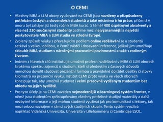 O CEMI 
• Všechny MBA a LLM obory vyučované na CEMI jsou navrženy a přizpůsobeny 
potřebám českých a slovenských studentů a také místnímu trhu práce, přičemž v 
únoru byl zahájen již šestý ročník MBA kurzů. S téměř 400 úspěšnými absolventy a 
více než 230 současnými studenty patříme mezi nejvýznamnější a největší 
poskytovatele MBA a LLM studia ve střední Evropě. 
• Zvolený způsob výuky s převažujícím podílem online vzdělávání se u studentů 
setkává s velkou oblibou, o čemž svědčí i dosavadní reference, jelikož jim umožňuje 
skloubit MBA studium s náročnými pracovními povinnostmi a také s rodinným 
životem. 
• Jedním z hlavních cílů institutu je umožnit profesní vzdělávání v MBA či LLM oborech 
širokému spektru zájemců o studium, kteří si především z časových důvodů 
nemohou dovolit studovat prezenční formou a pravidelně dojíždět desítky či stovky 
kilometrů na prezenční výuku. Institut CEMI proto výuku ve všech oborech 
koncipuje tak, aby umožnil studovat i velmi pracovně vytíženým studentům bez 
ohledu na jejich bydliště. 
• Pro tyto účely je na CEMI zaveden nejmodernější e-learningový systém Fronter, v 
němž jsou studentům zpřístupňovány všechny potřebné studijní materiály a další 
nezbytné informace a jejž mohou studenti využívat jak pro komunikaci s lektory, tak 
mezi sebou navzájem v rámci svých studijních skupin. Tento systém využívá 
například Vídeňská Univerzita, Univerzita v Lillehammeru či Cambridge ESOL. 
 