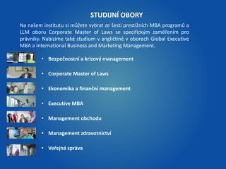 Na našem institutu si můžete vybrat ze šesti prestižních MBA programů a 
LLM oboru Corporate Master of Laws se specifickým zaměřením pro 
právníky. Nabízíme také studium v angličtině v oborech Global Executive 
MBA a International Business and Marketing Management. 
• Bezpečnostní a krizový management 
• Corporate Master of Laws 
• Ekonomika a finanční management 
• Executive MBA 
• Management obchodu 
• Management zdravotnictví 
• Veřejná správa 
STUDIJNÍ OBORY 
 