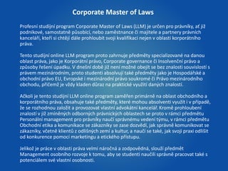 Corporate Master of Laws 
Profesní studijní program Corporate Master of Laws (LLM) je určen pro právníky, ať již 
podnikové, samostatně působící, nebo zaměstnance či majitele a partnery právních 
kanceláří, kteří si chtějí dále prohloubit svoji kvalifikaci nejen v oblasti korporátního 
práva. 
Tento studijní online LLM program proto zahrnuje předměty specializované na danou 
oblast práva, jako je Korporátní právo, Corporate governance či Insolvenční právo a 
způsoby řešení úpadku. V dnešní době již není možné obejít se bez znalosti souvislostí s 
právem mezinárodním, proto studenti absolvují také předměty jako je Hospodářské a 
obchodní právo EU, Evropské i mezinárodní právo soukromé či Právo mezinárodního 
obchodu, přičemž je vždy kladen důraz na praktické využití daných znalostí. 
Ačkoli je tento studijní LLM online program zaměřen primárně na oblast obchodního a 
korporátního práva, obsahuje také předměty, které mohou absolventi využít i v případě, 
že se rozhodnou založit a provozovat vlastní advokátní kancelář. Kromě prohloubení 
znalostí v již zmíněných odborných právnických oblastech se proto v rámci předmětu 
Personální management pro právníky naučí správnému vedení týmu, v rámci předmětu 
Obchodní etika a komunikace se zákazníky se zase dozvědí, jak správně komunikovat se 
zákazníky, včetně klientů z odlišných zemí a kultur, a naučí se také, jak svoji praxi odlišit 
od konkurence pomocí marketingu a etického přístupu. 
Jelikož je práce v oblasti práva velmi náročná a zodpovědná, slouží předmět 
Management osobního rozvoje k tomu, aby se studenti naučili správně pracovat také s 
potenciálem své vlastní osobnosti. 
 