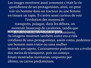 Les images montrent aussi comment c'était la vie
 quotidienne de ses protagonistes, ainsi, on peut
 voir un homme dans un tracteur ou une femme
en tissant un tapis. Il s'avère aussi curieux de voir
            l'évolution des moyens de
     transports, puisque, dans les débuts, on
   montrait beaucoup de cavaleries, tandis que
XXXXXXXXXXXXXXXXXXXXXXXXXXXXXXXXXXXX
    dernièrement, les voitures prédominent.
As imagens mostram também como era a vida
cotidiana de seus protagonistas, assim como, podemos v
um homem num trator ou uma mulher
tecendo um tapete. Curiosamente podemos ver a evoluç
dos meios de transporte, pois no começo
foram mostradas montarias, enquanto por
último, os carros predominam.
 