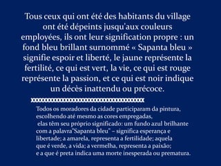 Tous ceux qui ont été des habitants du village
       ont été dépeints jusqu'aux couleurs
employées, ils ont leur signification propre : un
fond bleu brillant surnommé « Sapanta bleu »
 signifie espoir et liberté, le jaune représente la
 fertilité, ce qui est vert, la vie, ce qui est rouge
représente la passion, et ce qui est noir indique
          un décès inattendu ou précoce.
   XXXXXXXXXXXXXXXXXXXXXXXXXXXXXXXXXXXXX
     Todos os moradores da cidade participaram da pintura,
     escolhendo até mesmo as cores empregadas,
      elas têm seu próprio significado: um fundo azul brilhante
     com a palavra”Sapanta bleu” – significa esperança e
     libertade; a amarela, representa a fertilidade; aquela
     que é verde, a vida; a vermelha, representa a paixão;
     e a que é preta indica uma morte inesperada ou prematura.
 