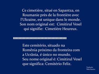 Ce cimetière, situé en Sapantza, en
      Roumanie près de la frontière avec
    l'Ukraine, est unique dans le monde.
    Son nom original est: Cimitirul Vesel
       qui signifie: Cimetière Heureux.

XXXXXXXXXXXXXXXXXXXXXXXXXXXXXXXXXXXXXXX

      Este cemitério, situado na
      Romênia próximo da fronteira com
      a Ucrânia, é único no mundo.
      Seu nome original é: Cimitirul Vesel
      que significa: Cemitério Feliz.
                                             Tradução
                                             Yêda Saraiva
 