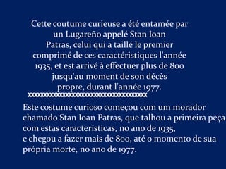 Cette coutume curieuse a été entamée par
         un Lugareño appelé Stan Ioan
      Patras, celui qui a taillé le premier
  comprimé de ces caractéristiques l'année
   1935, et est arrivé à effectuer plus de 800
        jusqu'au moment de son décès
          propre, durant l'année 1977.
 XXXXXXXXXXXXXXXXXXXXXXXXXXXXXXXXXXXXXX

Este costume curioso começou com um morador
chamado Stan Ioan Patras, que talhou a primeira peça
com estas características, no ano de 1935,
e chegou a fazer mais de 800, até o momento de sua
própria morte, no ano de 1977.
 