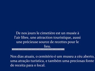 De nos jours le cimetière est un musée à
  l'air libre, une attraction touristique, aussi
    une précieuse source de recettes pour le
                        lieu.
XXXXXXXXXXXXXXXXXXXXXXXXXXXXXXXXXXXXXXXX

Nos dias atuais, o cemitério é um museu a céu aberto,
uma atração turística, e também uma preciosas fonte
de receita para o local.
 