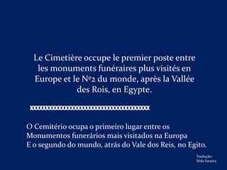 Le Cimetière occupe le premier poste entre
   les monuments funéraires plus visités en
  Europe et le Nº2 du monde, après la Vallée
             des Rois, en Egypte.

 XXXXXXXXXXXXXXXXXXXXXXXXXXXXXXXXXXXXXX

O Cemitério ocupa o primeiro lugar entre os
Monumentos funerários mais visitados na Europa
E o segundo do mundo, atrás do Vale dos Reis, no Egito.
                                                   Tradução:
                                                   Yêda Saraiva
 